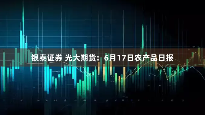 银泰证券 光大期货：6月17日农产品日报