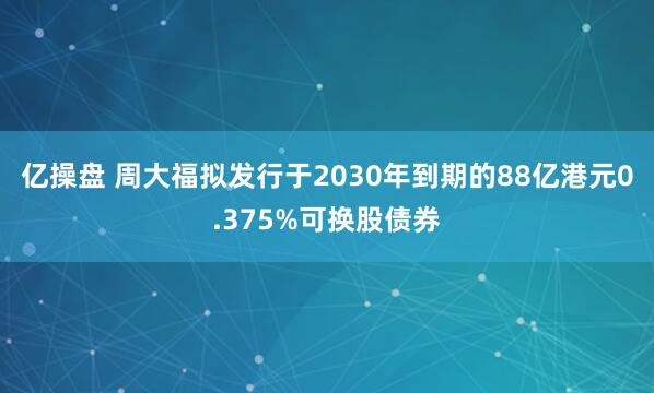 亿操盘 周大福拟发行于2030年到期的88亿港元0.375%可换股债券