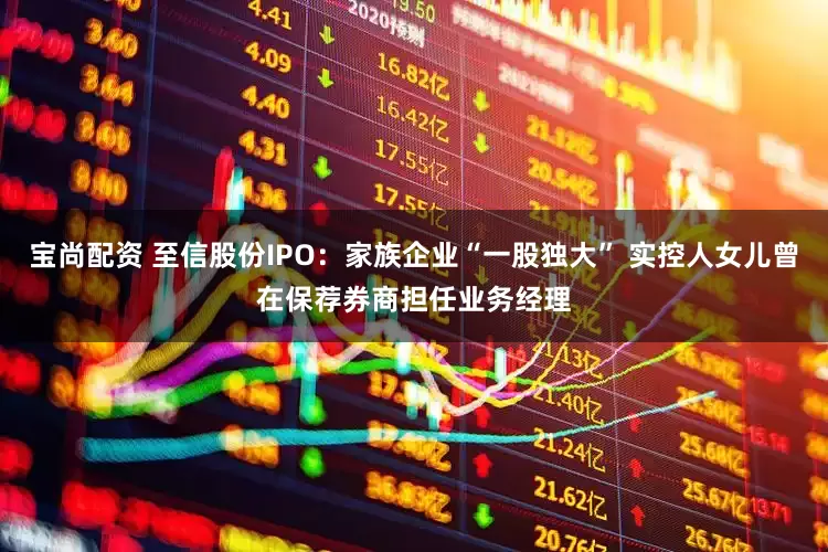 宝尚配资 至信股份IPO：家族企业“一股独大” 实控人女儿曾在保荐券商担任业务经理