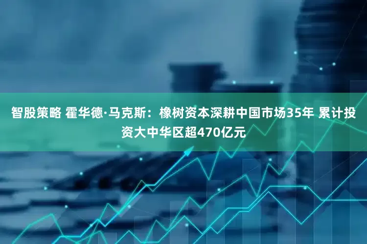 智股策略 霍华德·马克斯：橡树资本深耕中国市场35年 累计投资大中华区超470亿元