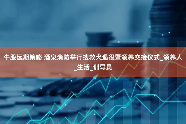 牛股远期策略 酒泉消防举行搜救犬退役暨领养交接仪式_领养人_生活_训导员