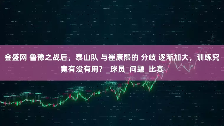 金盛网 鲁豫之战后，泰山队 与崔康熙的 分歧 逐渐加大，训练究竟有没有用？_球员_问题_比赛