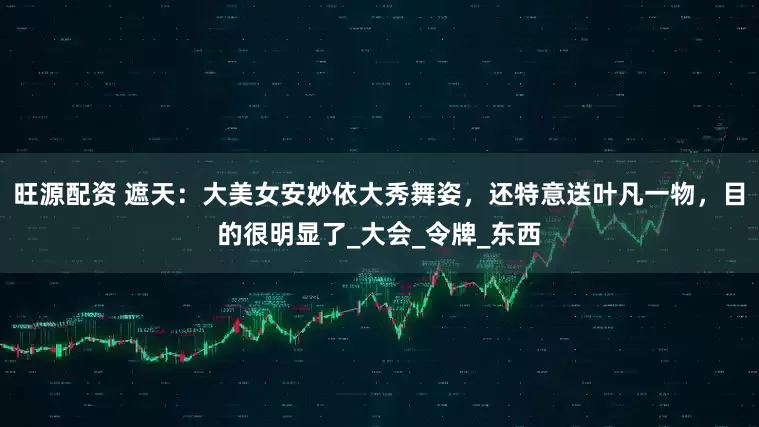 旺源配资 遮天：大美女安妙依大秀舞姿，还特意送叶凡一物，目的很明显了_大会_令牌_东西
