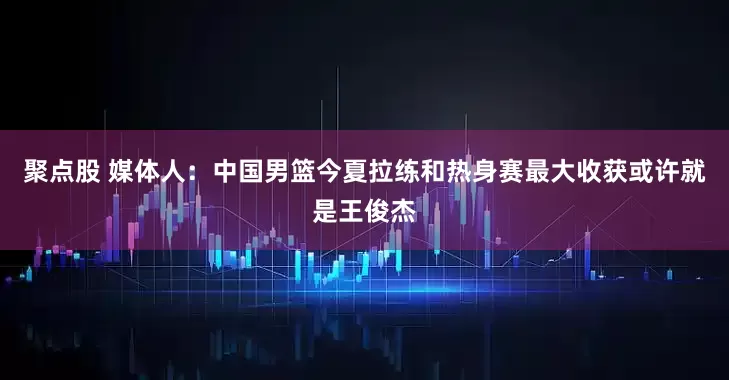 聚点股 媒体人：中国男篮今夏拉练和热身赛最大收获或许就是王俊杰
