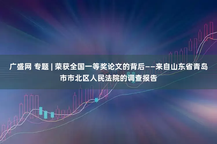 广盛网 专题 | 荣获全国一等奖论文的背后——来自山东省青岛市市北区人民法院的调查报告