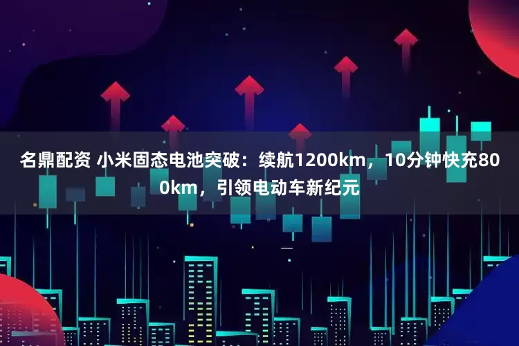 名鼎配资 小米固态电池突破：续航1200km，10分钟快充800km，引领电动车新纪元