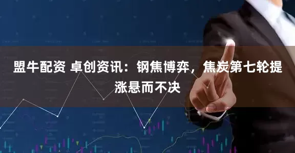 盟牛配资 卓创资讯：钢焦博弈，焦炭第七轮提涨悬而不决