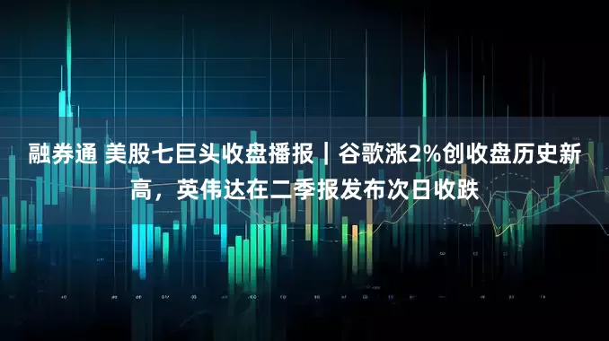 融券通 美股七巨头收盘播报｜谷歌涨2%创收盘历史新高，英伟达在二季报发布次日收跌