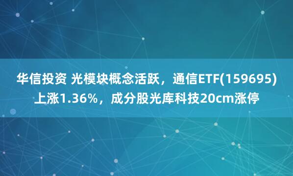 华信投资 光模块概念活跃，通信ETF(159695)上涨1.36%，成分股光库科技20cm涨停