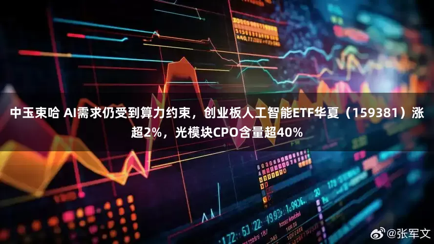 中玉束哈 AI需求仍受到算力约束，创业板人工智能ETF华夏（159381）涨超2%，光模块CPO含量超40%
