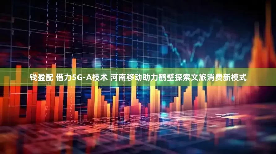 钱盈配 借力5G-A技术 河南移动助力鹤壁探索文旅消费新模式