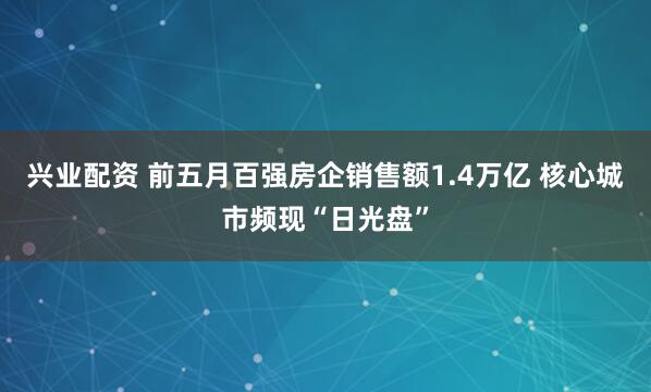 兴业配资 前五月百强房企销售额1.4万亿 核心城市频现“日光盘”