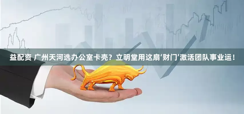 益配资 广州天河选办公室卡壳？立明堂用这扇‘财门’激活团队事业运！