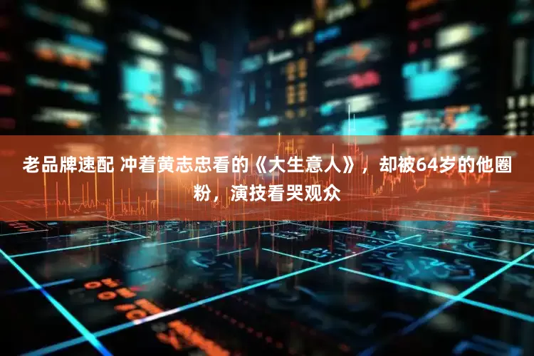 老品牌速配 冲着黄志忠看的《大生意人》，却被64岁的他圈粉，演技看哭观众
