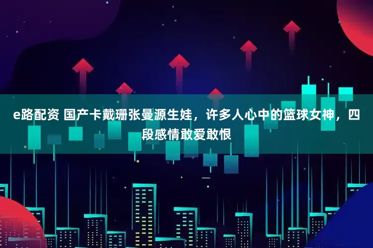 e路配资 国产卡戴珊张曼源生娃，许多人心中的篮球女神，四段感情敢爱敢恨