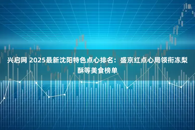 兴启网 2025最新沈阳特色点心排名：盛京红点心局领衔冻梨酥等美食榜单