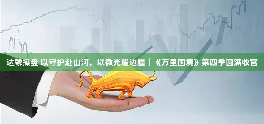 达麟操盘 以守护赴山河，以微光耀边疆｜《万里国境》第四季圆满收官