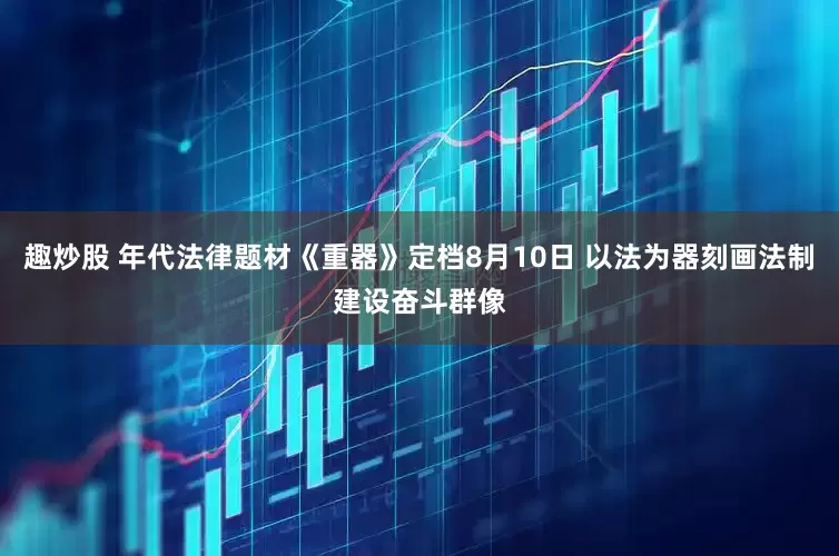 趣炒股 年代法律题材《重器》定档8月10日 以法为器刻画法制建设奋斗群像