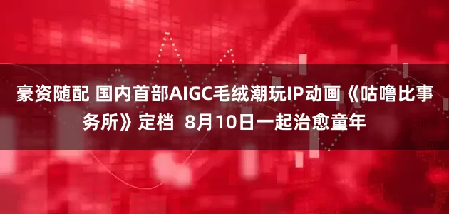 豪资随配 国内首部AIGC毛绒潮玩IP动画《咕噜比事务所》定档  8月10日一起治愈童年